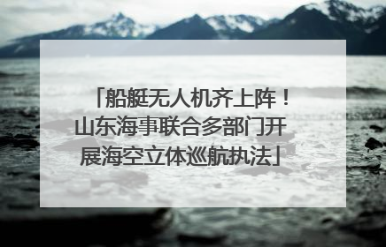 船艇无人机齐上阵！山东海事联合多部门开展海空立体巡航执法