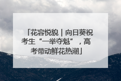 花容悦貌｜向日葵祝考生“一举夺魁”，高考带动鲜花热潮