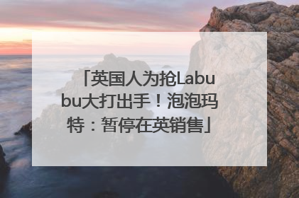 英国人为抢Labubu大打出手！泡泡玛特：暂停在英销售