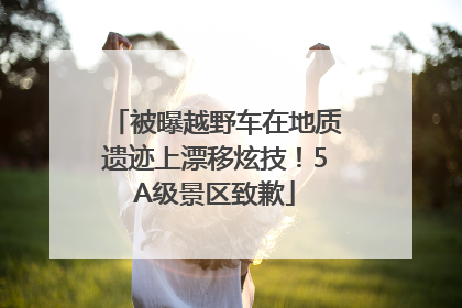 被曝越野车在地质遗迹上漂移炫技！5A级景区致歉