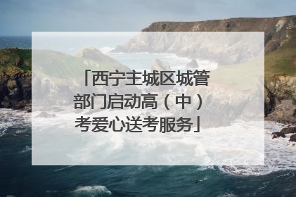 西宁主城区城管部门启动高（中）考爱心送考服务