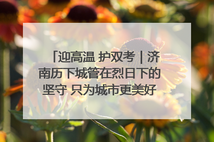 迎高温 护双考｜济南历下城管在烈日下的坚守 只为城市更美好 学子更安心