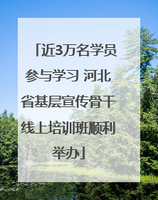 近3万名学员参与学习 河北省基层宣传骨干线上培训班顺利举办