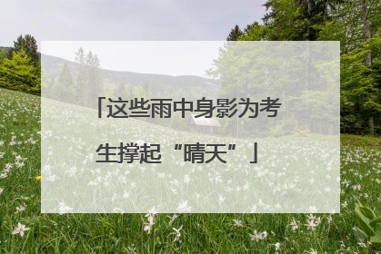 这些雨中身影为考生撑起“晴天”