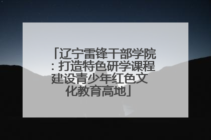 辽宁雷锋干部学院：打造特色研学课程 建设青少年红色文化教育高地