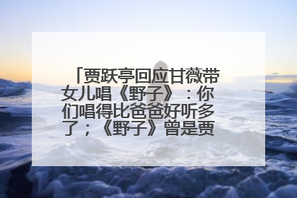 贾跃亭回应甘薇带女儿唱《野子》：你们唱得比爸爸好听多了；《野子》曾是贾跃亭“代表作”