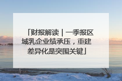 财报解读｜一季报区域乳企业绩承压，重建差异化是突围关键