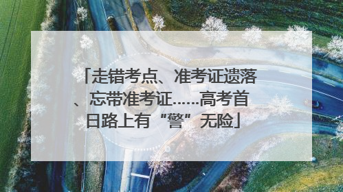 走错考点、准考证遗落、忘带准考证……高考首日路上有“警”无险
