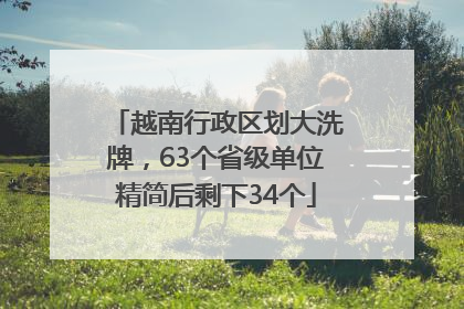 越南行政区划大洗牌，63个省级单位精简后剩下34个