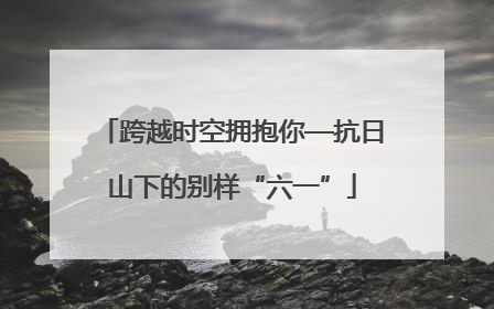 跨越时空拥抱你—抗日山下的别样“六一”