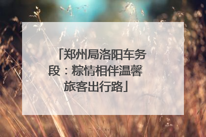 郑州局洛阳车务段：粽情相伴温馨旅客出行路