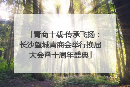 青商十载·传承飞扬：长沙望城青商会举行换届大会暨十周年盛典