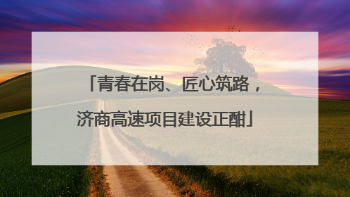 青春在岗、匠心筑路，济商高速项目建设正酣