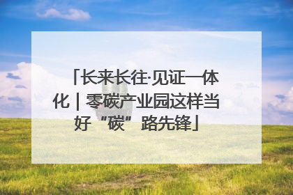 长来长往·见证一体化｜零碳产业园这样当好“碳”路先锋