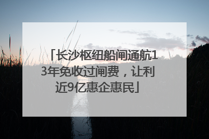 长沙枢纽船闸通航13年免收过闸费，让利近9亿惠企惠民