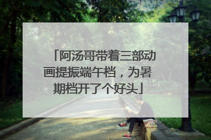 阿汤哥带着三部动画提振端午档，为暑期档开了个好头