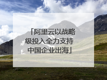 阿里云以战略级投入全力支持中国企业出海