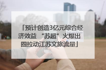 预计创造3亿元综合经济效益 “苏超”火爆出圈拉动江苏文旅流量
