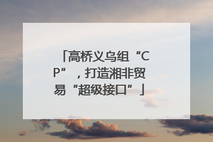 高桥义乌组“CP”，打造湘非贸易“超级接口”