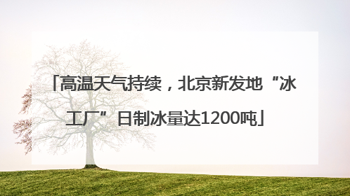 高温天气持续，北京新发地“冰工厂”日制冰量达1200吨
