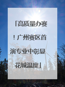高质量办赛！广州赛区首演专业中彰显花城温度