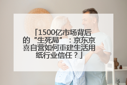 1500亿市场背后的“生死局”：京东京喜自营如何重建生活用纸行业信任？