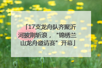 17支龙舟队齐聚沂河披荆斩浪，“锦绣兰山龙舟邀请赛”开幕