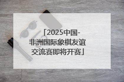 2025中国-非洲国际象棋友谊交流赛即将开赛