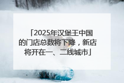 2025年汉堡王中国的门店总数将下降，新店将开在一、二线城市