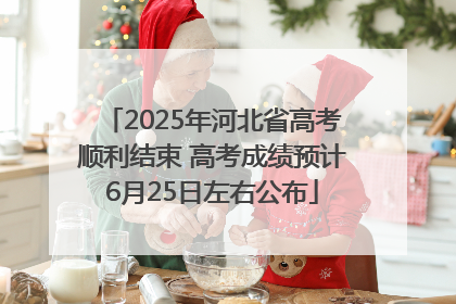 2025年河北省高考顺利结束 高考成绩预计6月25日左右公布