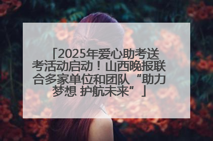 2025年爱心助考送考活动启动！山西晚报联合多家单位和团队“助力梦想 护航未来”