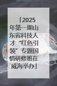 2025年第一期山东省科技人才“红色引领”专题国情研修班在威海举办