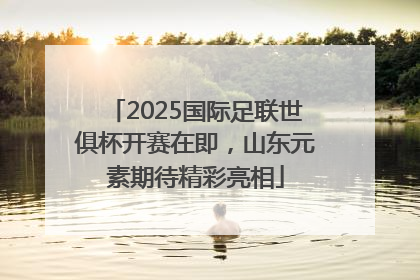 2025国际足联世俱杯开赛在即，山东元素期待精彩亮相