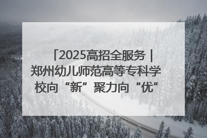 2025高招全服务｜郑州幼儿师范高等专科学校向“新”聚力向“优”提质 努力打造特色鲜明的高水平师范院校