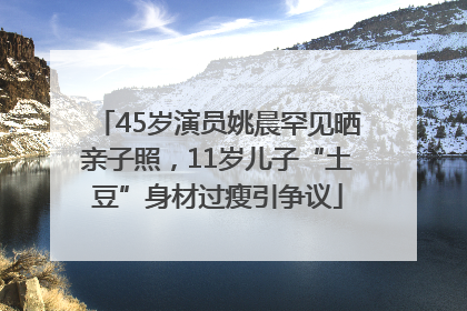 45岁演员姚晨罕见晒亲子照，11岁儿子“土豆”身材过瘦引争议