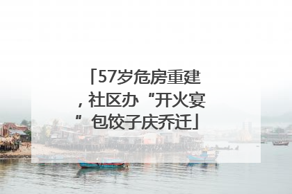 57岁危房重建，社区办“开火宴”包饺子庆乔迁
